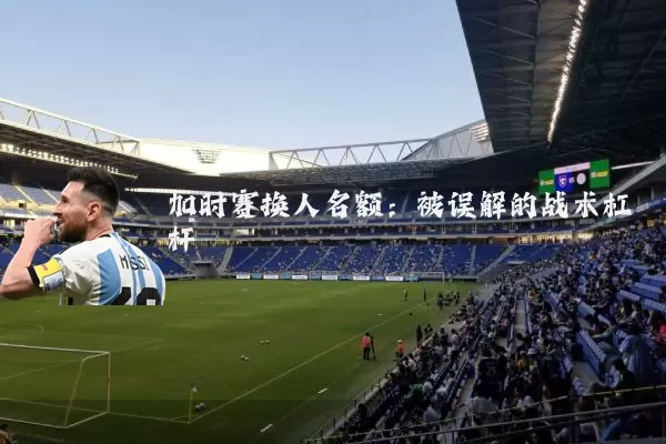 加时赛换人名额:被误解的战术杠杆