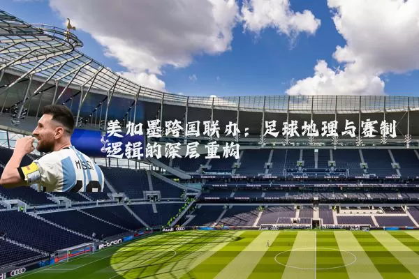 美加墨跨国联办:足球地理与赛制逻辑的深层重构